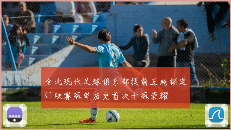 全北现代足球俱乐部提前五轮锁定K1联赛冠军历史首次十冠荣耀