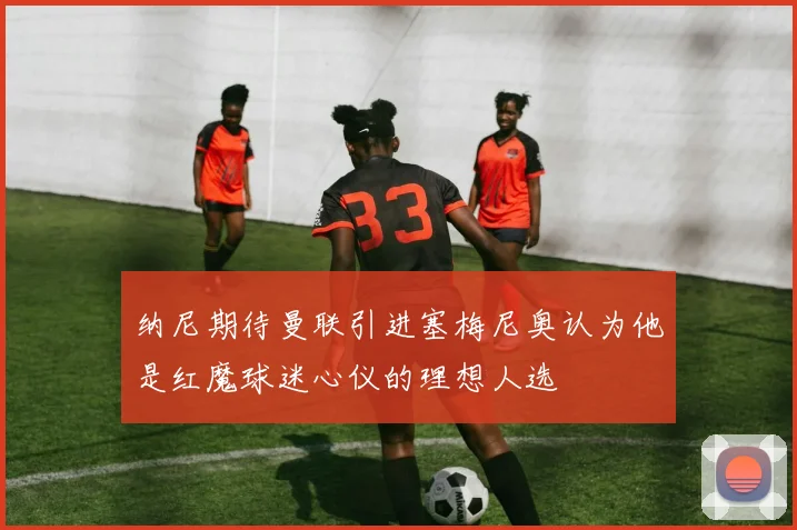 纳尼期待曼联引进塞梅尼奥认为他是红魔球迷心仪的理想人选