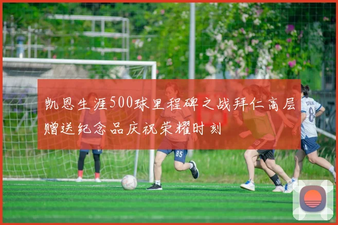 凯恩生涯500球里程碑之战拜仁高层赠送纪念品庆祝荣耀时刻