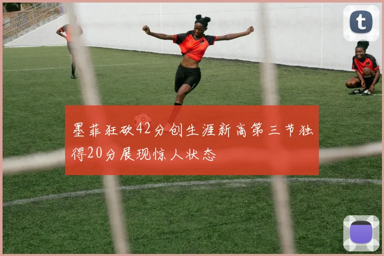 墨菲狂砍42分创生涯新高第三节独得20分展现惊人状态