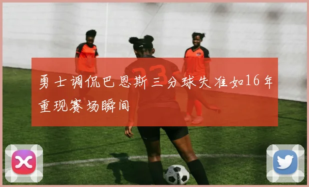 勇士调侃巴恩斯三分球失准如16年重现赛场瞬间