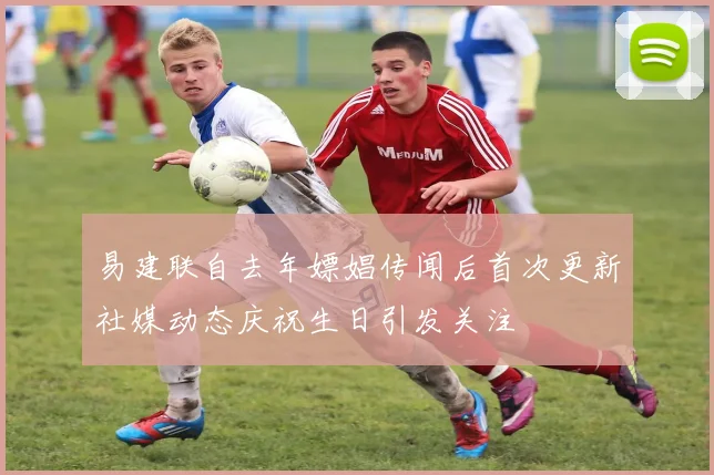 易建联自去年嫖娼传闻后首次更新社媒动态庆祝生日引发关注