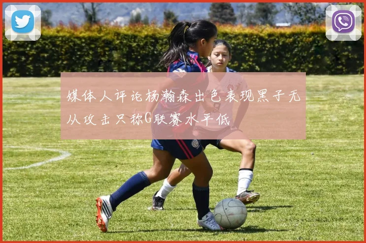 媒体人评论杨瀚森出色表现黑子无从攻击只称G联赛水平低