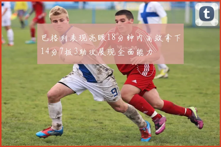 巴格利表现亮眼18分钟内高效拿下14分7板3助攻展现全面能力