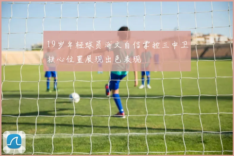 19岁年轻球员海文自信掌控三中卫核心位置展现出色表现
