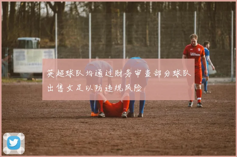 英超球队均通过财务审查部分球队出售女足以防违规风险