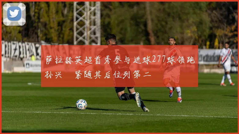 萨拉赫英超首秀参与进球277球领跑孙兴慜紧随其后位列第二