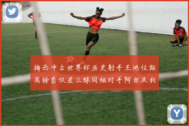 梅西冲击世界杯历史射手王地位距离榜首仅差三球同组对手阿尔及利亚奥地利约旦