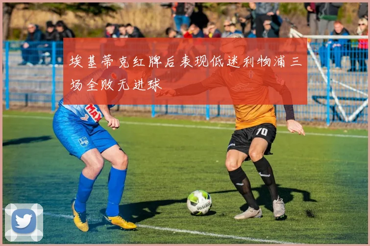 埃基蒂克红牌后表现低迷利物浦三场全败无进球