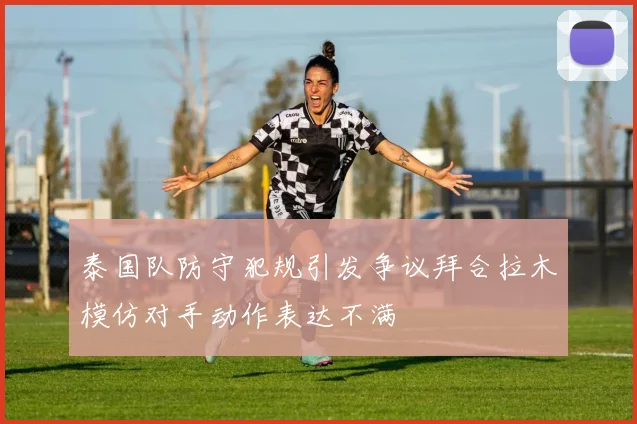 泰国队防守犯规引发争议拜合拉木模仿对手动作表达不满