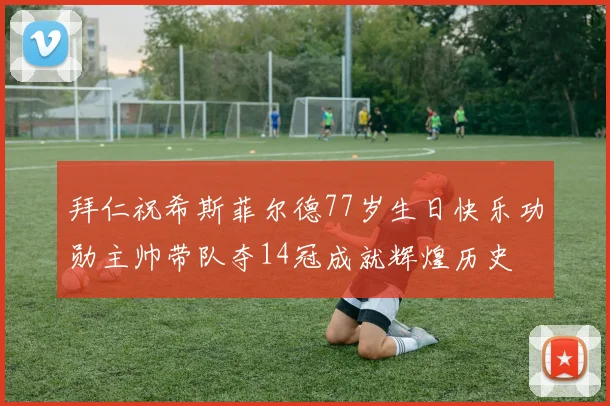 拜仁祝希斯菲尔德77岁生日快乐功勋主帅带队夺14冠成就辉煌历史