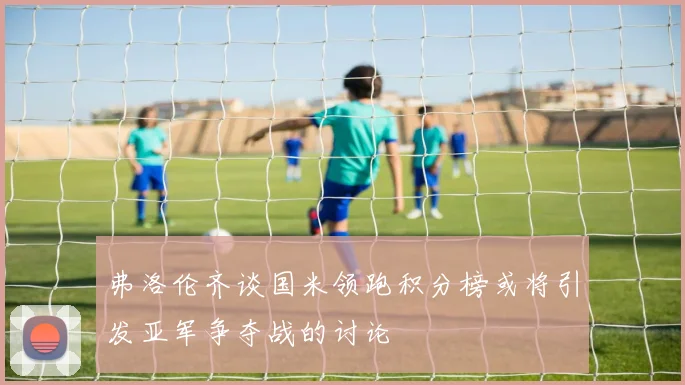 弗洛伦齐谈国米领跑积分榜或将引发亚军争夺战的讨论