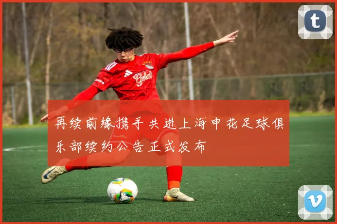 再续前缘携手共进上海申花足球俱乐部续约公告正式发布