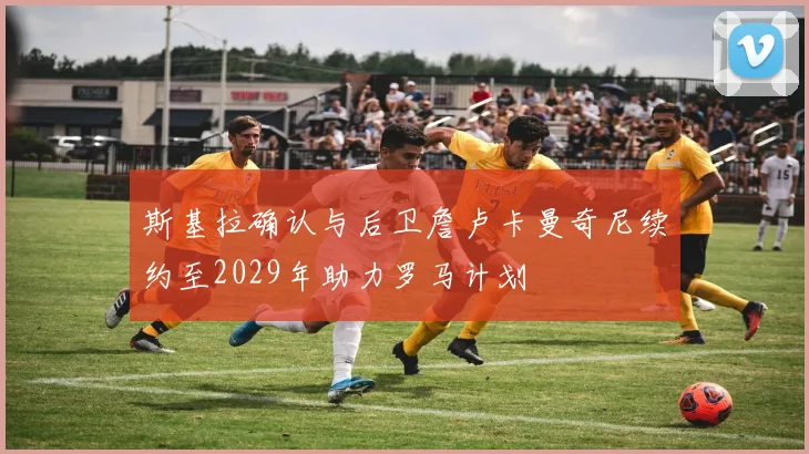 斯基拉确认与后卫詹卢卡曼奇尼续约至2029年助力罗马计划
