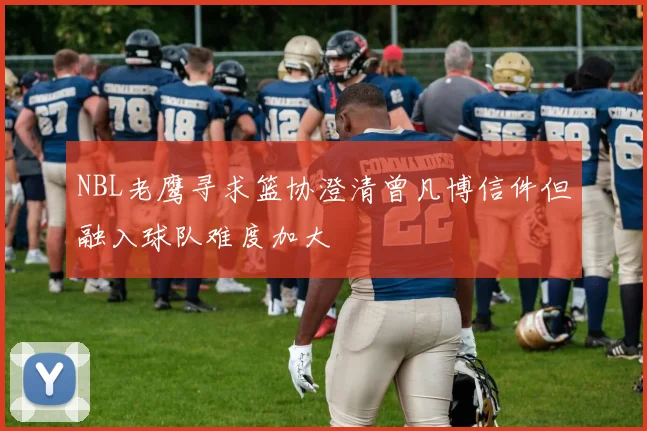 NBL老鹰寻求篮协澄清曾凡博信件但融入球队难度加大