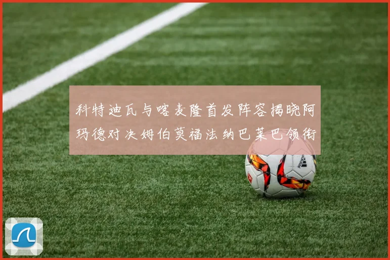 科特迪瓦与喀麦隆首发阵容揭晓阿玛德对决姆伯莫福法纳巴莱巴领衔出战