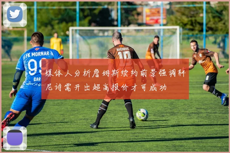 媒体人分析詹姆斯续约前景强调轩尼诗需开出超高报价才可成功