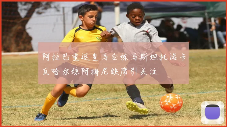 阿拉巴重返皇马合练马斯坦托诺卡瓦哈尔琼阿梅尼缺席引关注