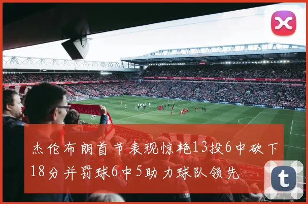 杰伦布朗首节表现惊艳13投6中砍下18分并罚球6中5助力球队领先