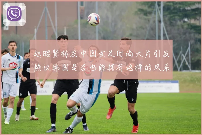 赵昭贤转发中国女足时尚大片引发热议韩国是否也能拥有这样的风采