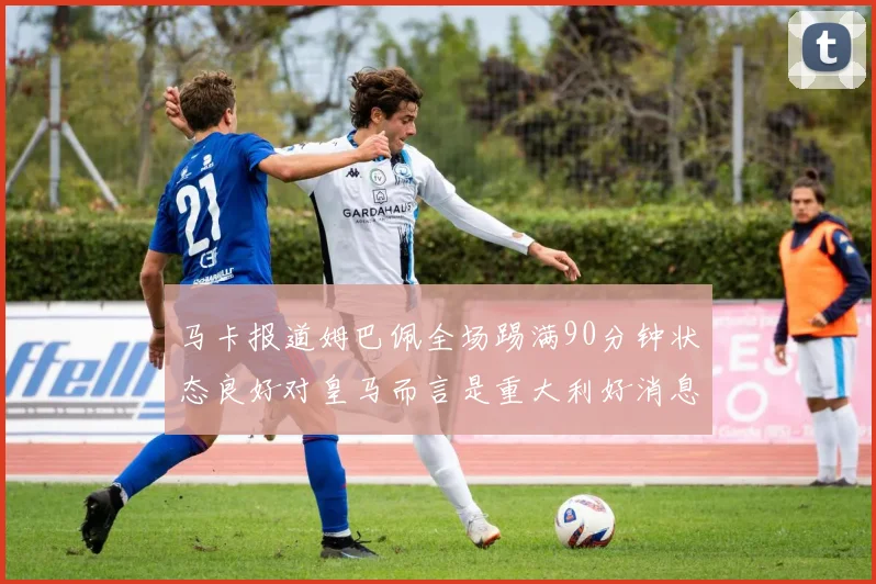 马卡报道姆巴佩全场踢满90分钟状态良好对皇马而言是重大利好消息
