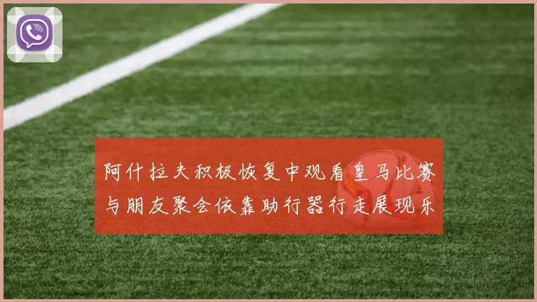 阿什拉夫积极恢复中观看皇马比赛与朋友聚会依靠助行器行走展现乐观态度
