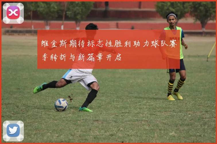 维金斯期待标志性胜利助力球队赛季转折与新篇章开启