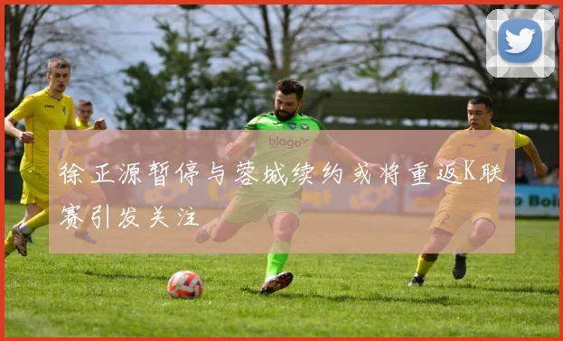 徐正源暂停与蓉城续约或将重返K联赛引发关注