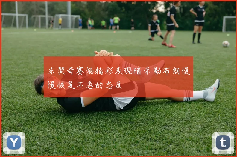 东契奇赛场精彩表现暗示勒布朗慢慢恢复不急的态度