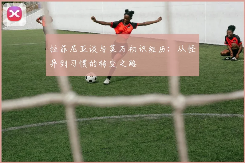 拉菲尼亚谈与莱万初识经历：从怪异到习惯的转变之路