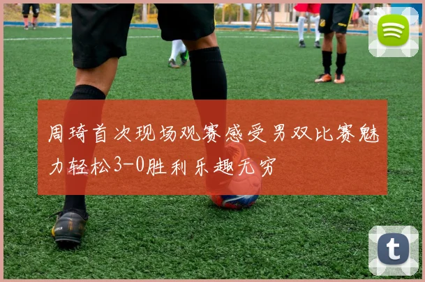 周琦首次现场观赛感受男双比赛魅力轻松3-0胜利乐趣无穷