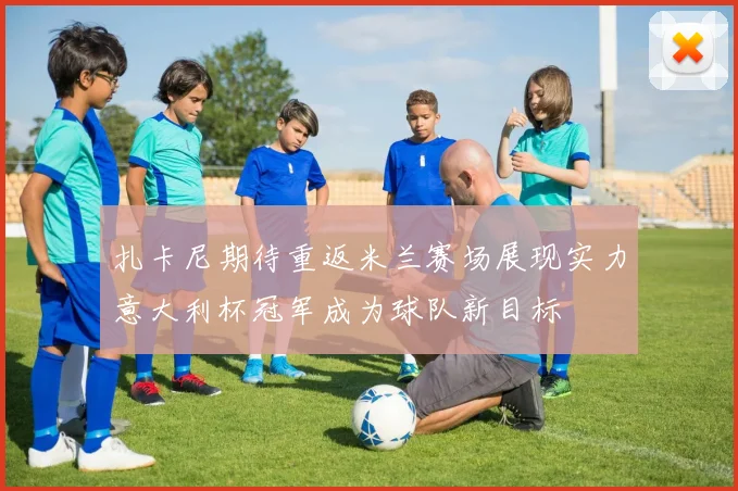 扎卡尼期待重返米兰赛场展现实力意大利杯冠军成为球队新目标