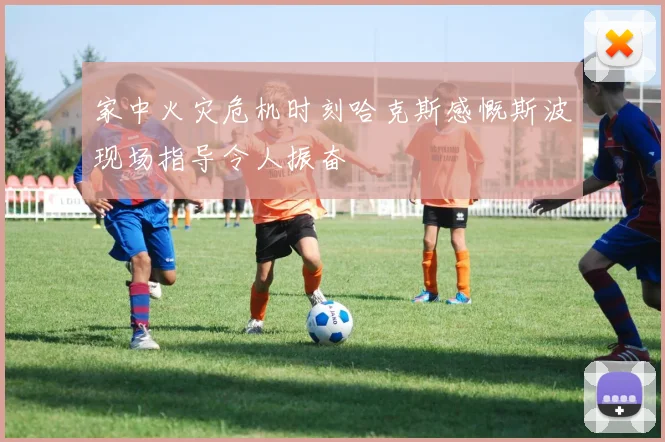 家中火灾危机时刻哈克斯感慨斯波现场指导令人振奋