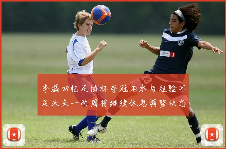 李磊回忆足协杯夺冠泪水与经验不足未来一两周将继续休息调整状态