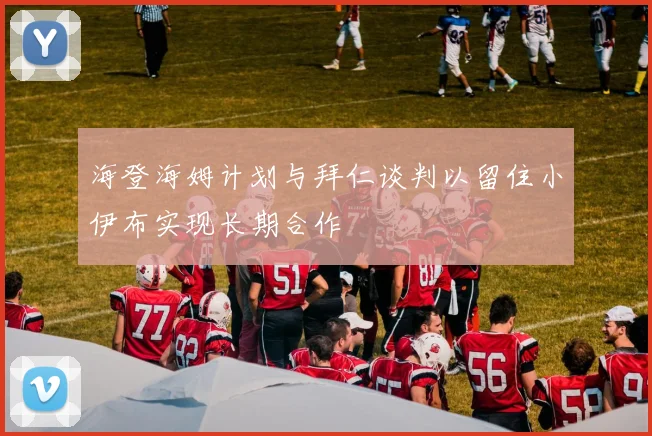 海登海姆计划与拜仁谈判以留住小伊布实现长期合作