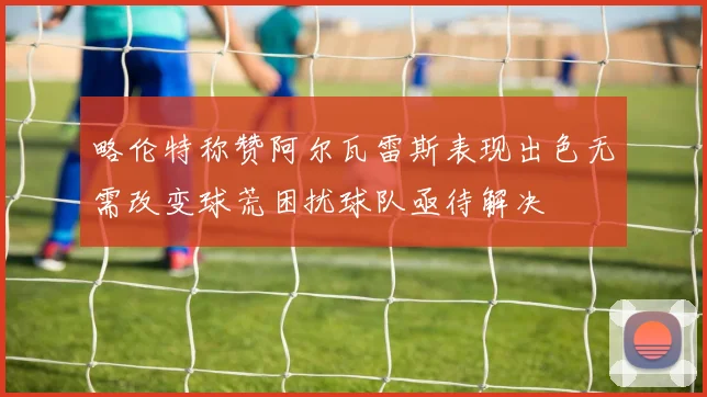 略伦特称赞阿尔瓦雷斯表现出色无需改变球荒困扰球队亟待解决