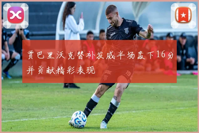 贾巴里沃克替补发威半场轰下16分并贡献精彩表现