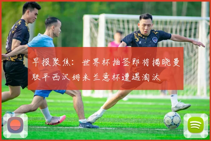 早报聚焦：世界杯抽签即将揭晓曼联平西汉姆米兰意杯遭遇淘汰